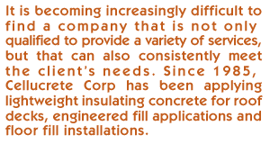 It is becoming increasingly difficult to find a roofing company that is not only qualified to provide a variety of services, but that can also consistently meet the client’s needs. Since 1985, Cellucrete Corp has been applying lightweight insulating concrete for roof decks, engineered fill applications and floor fill installations. 